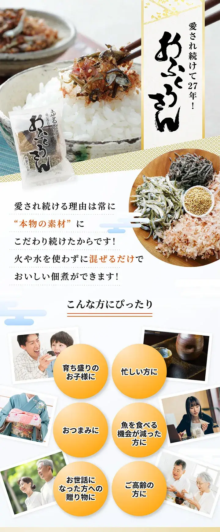 愛され続けて27年！おふくろさん　まぜるだけ！手軽に作れるおいしい佃煮　愛され続ける理由は常に“本物の素材”にこだわり続けたからです！熱も水も使わずに混ぜるだけでおいしい佃煮ができます！　こんな方にぴったり　育ち盛りのこども　忙しい方に　カルシウム不足が気になる方　おつまみに　魚を食べる機会が減った　お世話になった方への贈り物に　お年寄りの方